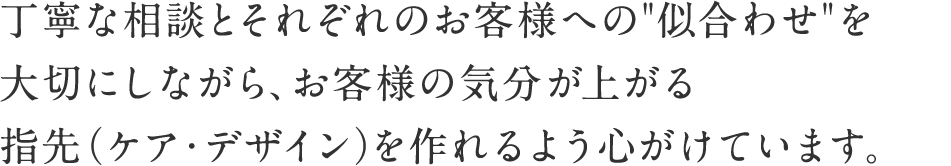 丁寧な相談とそれぞれのお客様への“似合わせ”を大切にしながら、お客様の気分が上がる指先（ケア・デザイン）を作れるよう心がけています。